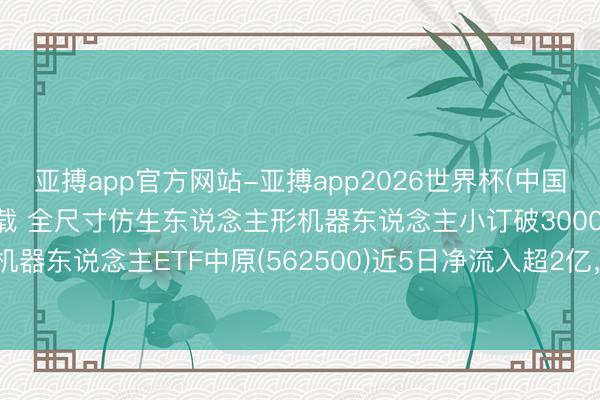 亚搏app官方网站-亚搏app2026世界杯(中国)IOS/Android官方下载 全尺寸仿生东说念主形机器东说念主小订破3000台，机器东说念主ETF中原(562500)近5日净流入超2亿，机构：抓续看好机器东说念主产业