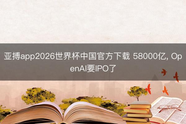 亚搏app2026世界杯中国官方下载 58000亿， OpenAI要IPO了
