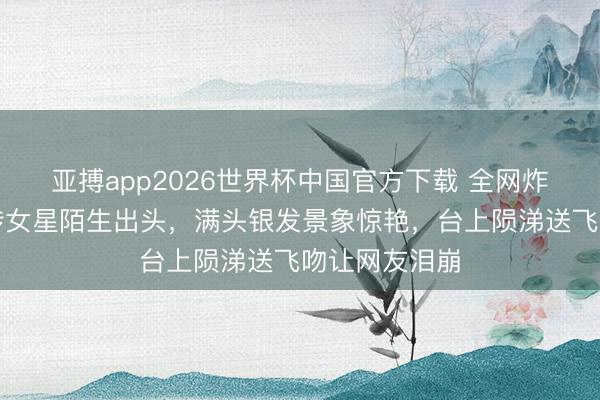 亚搏app2026世界杯中国官方下载 全网炸锅！香港外传女星陌生出头，满头银发景象惊艳，台上陨涕送飞吻让网友泪崩