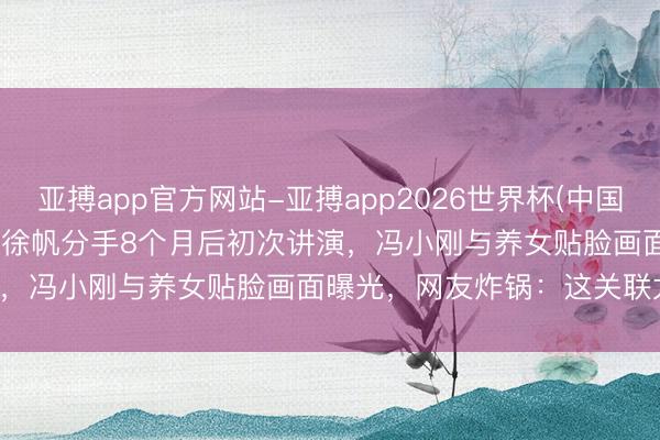 亚搏app官方网站-亚搏app2026世界杯(中国)IOS/Android官方下载 徐帆分手8个月后初次讲演，冯小刚与养女贴脸画面曝光，网友炸锅：这关联太亲密了！