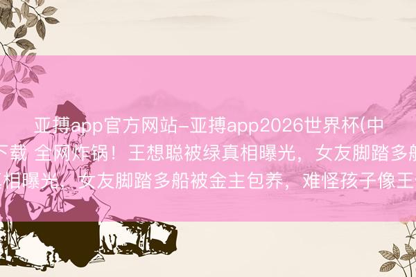 亚搏app官方网站-亚搏app2026世界杯(中国)IOS/Android官方下载 全网炸锅！王想聪被绿真相曝光，女友脚踏多船被金主包养，难怪孩子像王健林也不认
