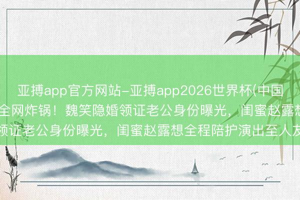 亚搏app官方网站-亚搏app2026世界杯(中国)IOS/Android官方下载 全网炸锅！魏笑隐婚领证老公身份曝光，闺蜜赵露想全程陪护演出至人友谊