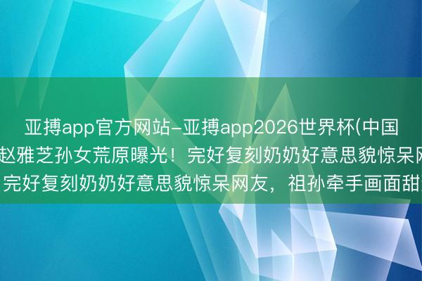 亚搏app官方网站-亚搏app2026世界杯(中国)IOS/Android官方下载 赵雅芝孙女荒原曝光！完好复刻奶奶好意思貌惊呆网友，祖孙牵手画面甜到齁