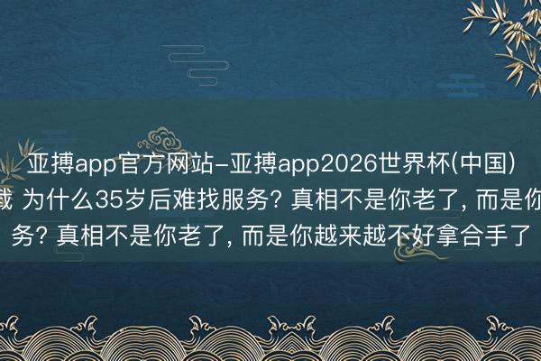 亚搏app官方网站-亚搏app2026世界杯(中国)IOS/Android官方下载 为什么35岁后难找服务? 真相不是你老了， 而是你越来越不好拿合手了