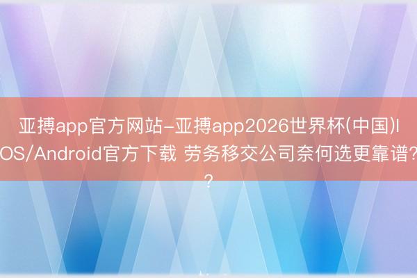 亚搏app官方网站-亚搏app2026世界杯(中国)IOS/Android官方下载 劳务移交公司奈何选更靠谱?