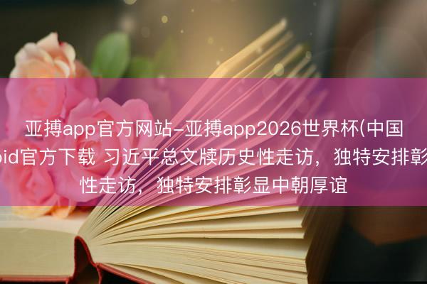 亚搏app官方网站-亚搏app2026世界杯(中国)IOS/Android官方下载 习近平总文牍历史性走访，独特安排彰显中朝厚谊
