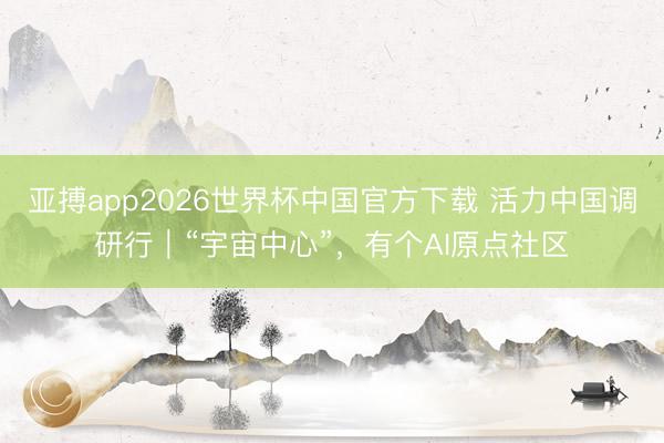 亚搏app2026世界杯中国官方下载 活力中国调研行｜“宇宙中心”，有个AI原点社区