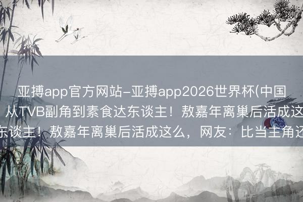 亚搏app官方网站-亚搏app2026世界杯(中国)IOS/Android官方下载 从TVB副角到素食达东谈主!敖嘉年离巢后活成这么,网友:比当主角还通透