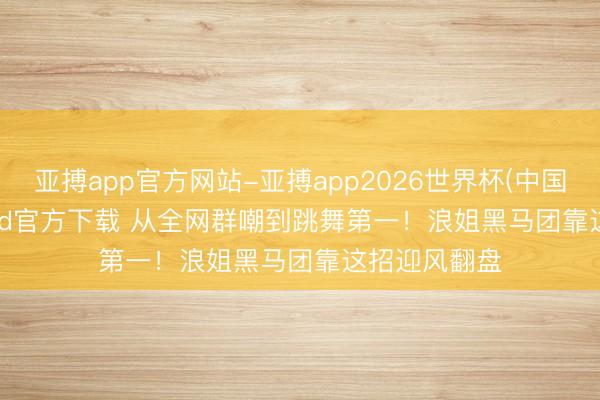 亚搏app官方网站-亚搏app2026世界杯(中国)IOS/Android官方下载 从全网群嘲到跳舞第一！浪姐黑马团靠这招迎风翻盘