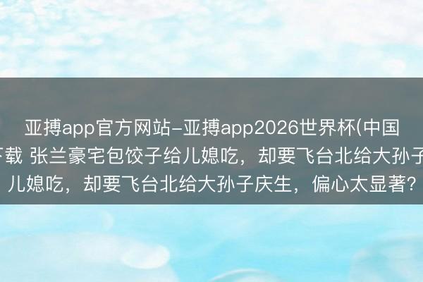 亚搏app官方网站-亚搏app2026世界杯(中国)IOS/Android官方下载 张兰豪宅包饺子给儿媳吃，却要飞台北给大孙子庆生，偏心太显著？