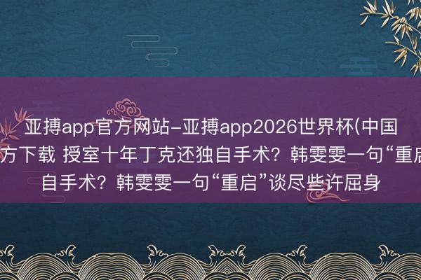 亚搏app官方网站-亚搏app2026世界杯(中国)IOS/Android官方下载 授室十年丁克还独自手术？韩雯雯一句“重启”谈尽些许屈身