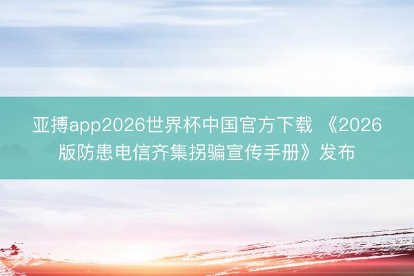亚搏app2026世界杯中国官方下载 《2026版防患电信齐集拐骗宣传手册》发布