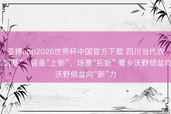 亚搏app2026世界杯中国官方下载 四川当代农业科技“筑基”、装备“上新”、场景“拓新” 蜀乡沃野倾盆向“新”力