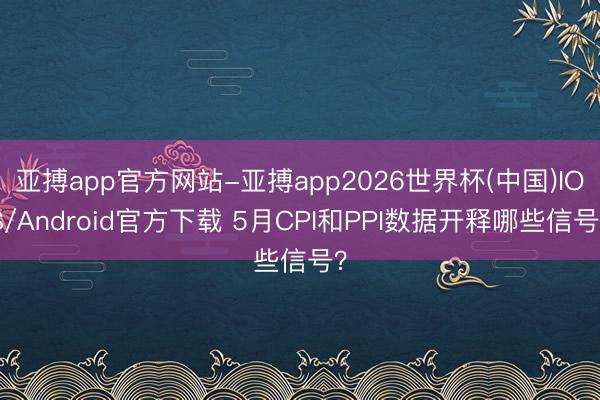 亚搏app官方网站-亚搏app2026世界杯(中国)IOS/Android官方下载 5月CPI和PPI数据开释哪些信号？