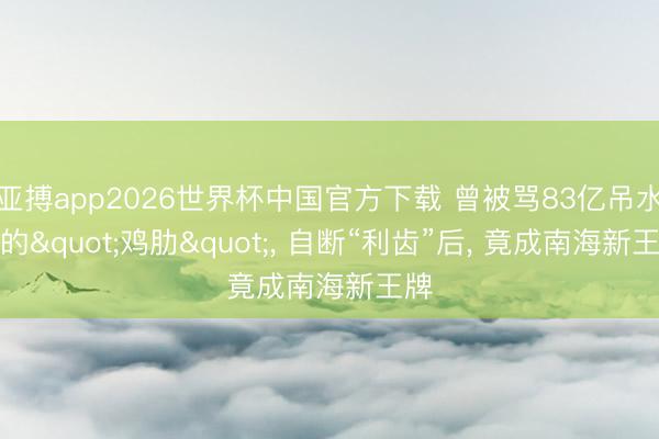 亚搏app2026世界杯中国官方下载 曾被骂83亿吊水漂的"鸡肋"， 自断“利齿”后， 竟成南海新王牌