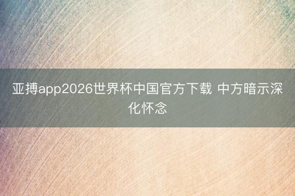 亚搏app2026世界杯中国官方下载 中方暗示深化怀念