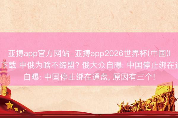 亚搏app官方网站-亚搏app2026世界杯(中国)IOS/Android官方下载 中俄为啥不缔盟? 俄大众自曝: 中国停止绑在通盘， 原因有三个!