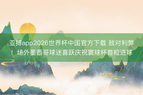 亚搏app2026世界杯中国官方下载 敌对利弊！场外墨西哥球迷喜跃庆祝寰球杯首粒进球