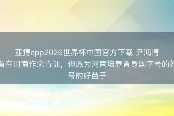 亚搏app2026世界杯中国官方下载 尹鸿博：我留在河南作念青训，但愿为河南培养置身国字号的好苗子