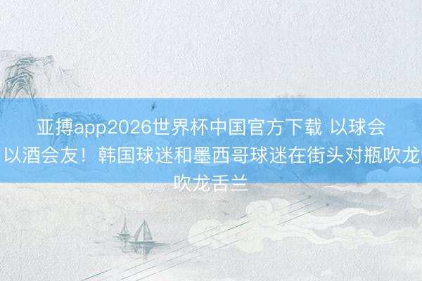 亚搏app2026世界杯中国官方下载 以球会友，以酒会友！韩国球迷和墨西哥球迷在街头对瓶吹龙舌兰