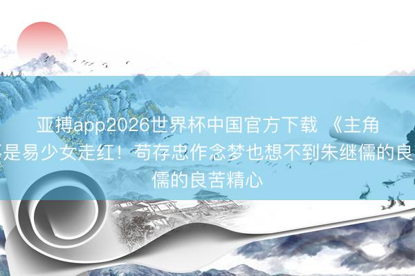 亚搏app2026世界杯中国官方下载 《主角》要不是易少女走红！苟存忠作念梦也想不到朱继儒的良苦精心