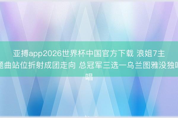 亚搏app2026世界杯中国官方下载 浪姐7主题曲站位折射成团走向 总冠军三选一乌兰图雅没独唱