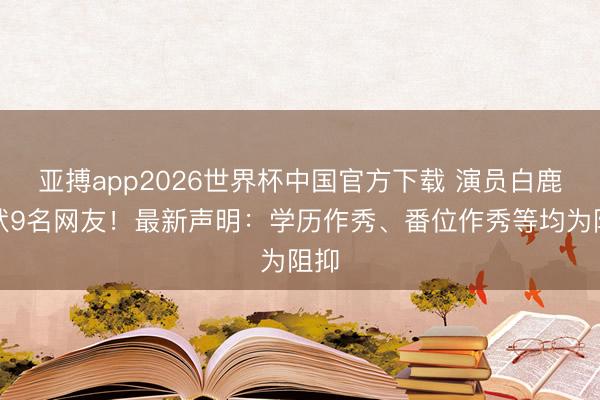 亚搏app2026世界杯中国官方下载 演员白鹿告状9名网友！最新声明：学历作秀、番位作秀等均为阻抑