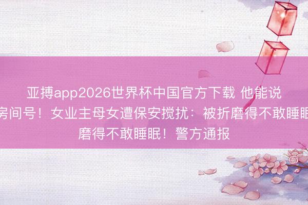 亚搏app2026世界杯中国官方下载 他能说出我名字、房间号！女业主母女遭保安搅扰：被折磨得不敢睡眠！警方通报