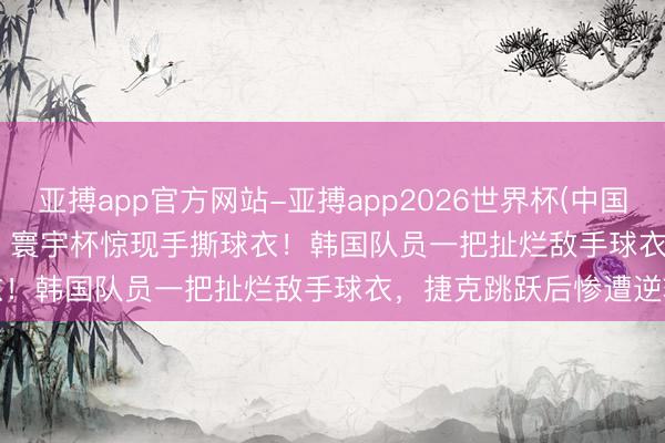亚搏app官方网站-亚搏app2026世界杯(中国)IOS/Android官方下载 寰宇杯惊现手撕球衣！韩国队员一把扯烂敌手球衣，捷克跳跃后惨遭逆转