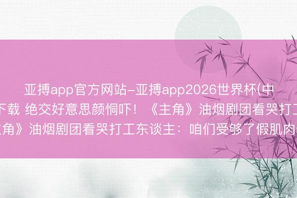 亚搏app官方网站-亚搏app2026世界杯(中国)IOS/Android官方下载 绝交好意思颜恫吓！《主角》油烟剧团看哭打工东谈主：咱们受够了假肌肉假脸古偶剧
