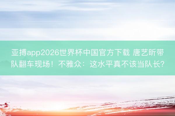 亚搏app2026世界杯中国官方下载 唐艺昕带队翻车现场！不雅众：这水平真不该当队长？