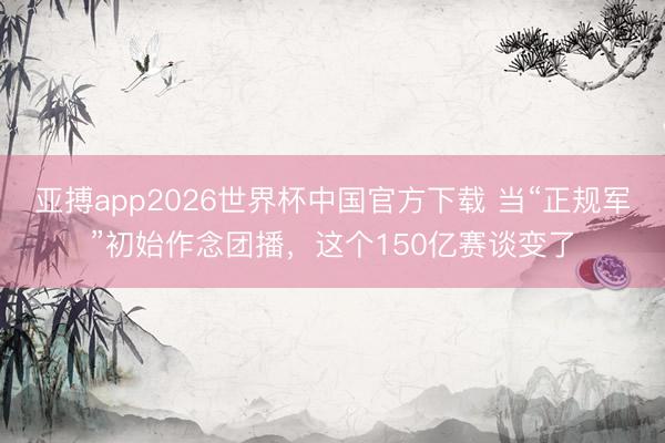 亚搏app2026世界杯中国官方下载 当“正规军”初始作念团播，这个150亿赛谈变了