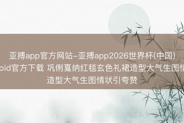 亚搏app官方网站-亚搏app2026世界杯(中国)IOS/Android官方下载 巩俐戛纳红毯玄色礼裙造型大气生图情状引夸赞