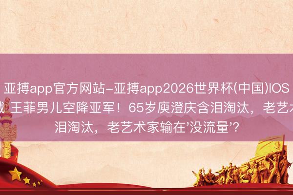 亚搏app官方网站-亚搏app2026世界杯(中国)IOS/Android官方下载 王菲男儿空降亚军！65岁庾澄庆含泪淘汰，老艺术家输在'没流量'?