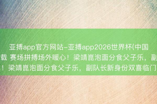 亚搏app官方网站-亚搏app2026世界杯(中国)IOS/Android官方下载 赛场拼搏场外暖心！梁靖崑泡面分食父子乐，副队长新身份双喜临门