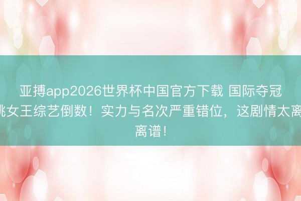 亚搏app2026世界杯中国官方下载 国际夺冠唱跳女王综艺倒数！实力与名次严重错位，这剧情太离谱！
