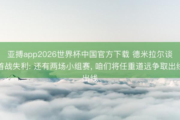 亚搏app2026世界杯中国官方下载 德米拉尔谈首战失利: 还有两场小组赛， 咱们将任重道远争取出线