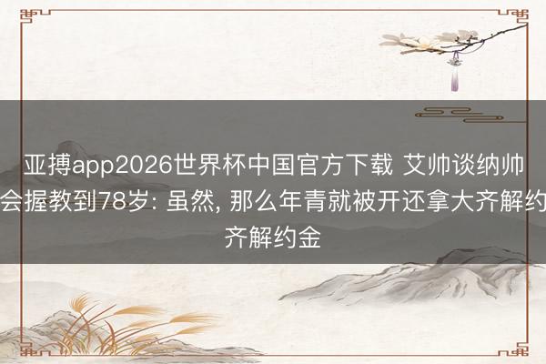 亚搏app2026世界杯中国官方下载 艾帅谈纳帅不会握教到78岁: 虽然， 那么年青就被开还拿大齐解约金