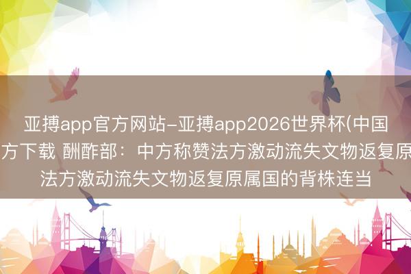 亚搏app官方网站-亚搏app2026世界杯(中国)IOS/Android官方下载 酬酢部：中方称赞法方激动流失文物返复原属国的背株连当