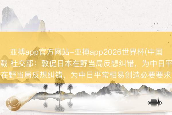 亚搏app官方网站-亚搏app2026世界杯(中国)IOS/Android官方下载 社交部:敦促日本在野当局反想纠错,为中日平常相易创造必要要求