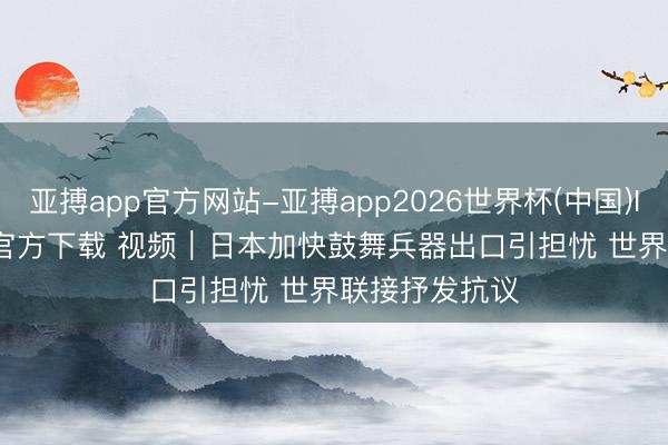 亚搏app官方网站-亚搏app2026世界杯(中国)IOS/Android官方下载 视频|日本加快鼓舞兵器出口引担忧 世界联接抒发抗议