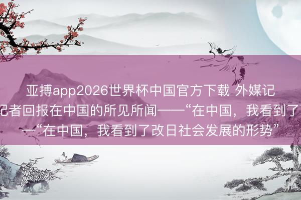亚搏app2026世界杯中国官方下载 外媒记者看中国｜三位外媒记者回报在中国的所见所闻——“在中国，我看到了改日社会发展的形势”