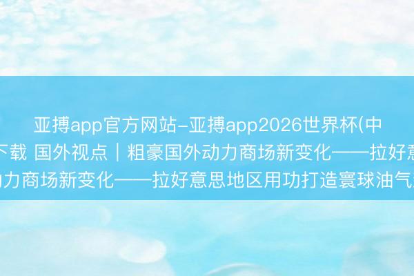 亚搏app官方网站-亚搏app2026世界杯(中国)IOS/Android官方下载 国外视点｜粗豪国外动力商场新变化——拉好意思地区用功打造寰球油气新增长极