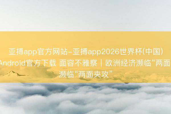 亚搏app官方网站-亚搏app2026世界杯(中国)IOS/Android官方下载 面容不雅察｜欧洲经济濒临“两面夹攻”