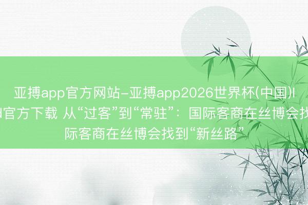 亚搏app官方网站-亚搏app2026世界杯(中国)IOS/Android官方下载 从“过客”到“常驻”：国际客商在丝博会找到“新丝路”