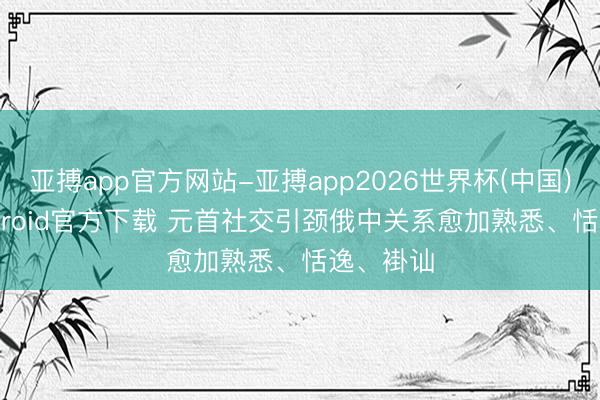 亚搏app官方网站-亚搏app2026世界杯(中国)IOS/Android官方下载 元首社交引颈俄中关系愈加熟悉、恬逸、褂讪