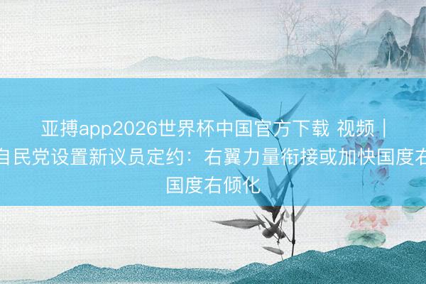 亚搏app2026世界杯中国官方下载 视频｜日本自民党设置新议员定约：右翼力量衔接或加快国度右倾化