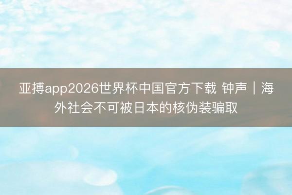 亚搏app2026世界杯中国官方下载 钟声｜海外社会不可被日本的核伪装骗取