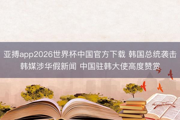 亚搏app2026世界杯中国官方下载 韩国总统袭击韩媒涉华假新闻 中国驻韩大使高度赞赏