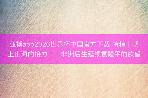 亚搏app2026世界杯中国官方下载 特稿｜朝上山海的接力——非洲后生延续袁隆平的欲望